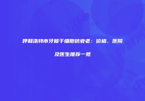 呼和浩特市牙髓干细胞抗衰老：价格、医院及医生推荐一览