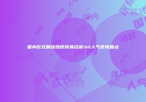 国内欧式眼综合医院排名前50人气医院盘点