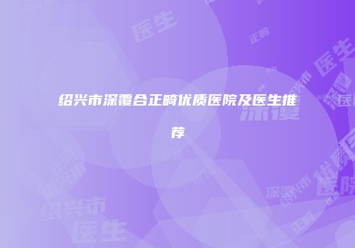 绍兴市深覆合正畸优质医院及医生推荐