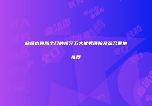 曲靖市登腾全口种植牙五大优秀医院及知名医生推荐