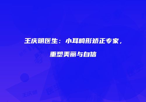 王庆明医生：小耳畸形矫正专家，重塑美丽与自信