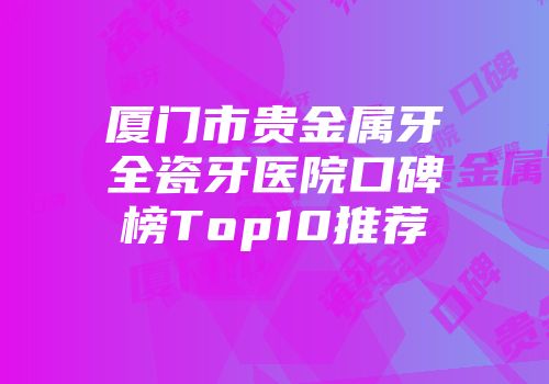 厦门市贵金属牙全瓷牙医院口碑榜Top10推荐