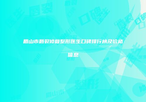 眉山市唇裂修复整形医生口碑排行榜及价格信息