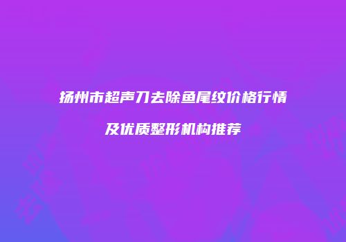 扬州市超声刀去除鱼尾纹价格行情及优质整形机构推荐