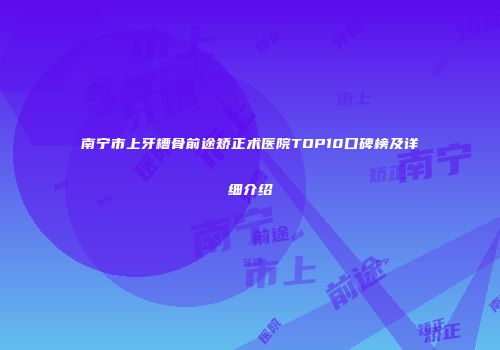 南宁市上牙槽骨前途矫正术医院TOP10口碑榜及详细介绍