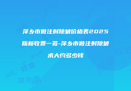 萍乡市做注射除皱价格表2025版新收费一览-萍乡市做注射除皱术大约多少钱