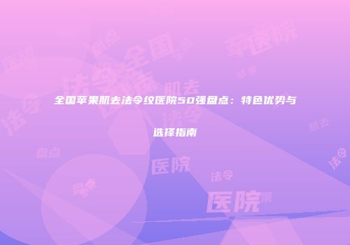 全国苹果肌去法令纹医院50强盘点：特色优势与选择指南