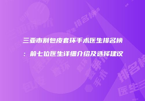 三亚市割包皮套环手术医生排名榜：前七位医生详细介绍及选择建议
