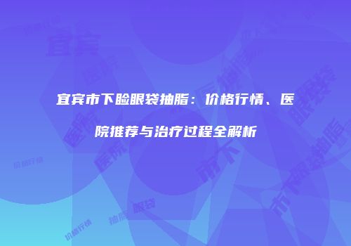宜宾市下睑眼袋抽脂：价格行情、医院推荐与治疗过程全解析