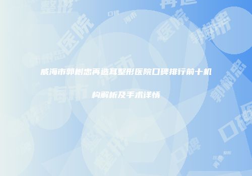 威海市郭树忠再造耳整形医院口碑排行前十机构解析及手术详情