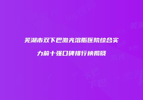 芜湖市双下巴激光溶脂医院综合实力前十强口碑排行榜揭晓