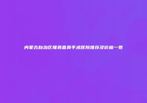 内蒙古自治区隆鼻直鼻手术医院推荐及价格一览