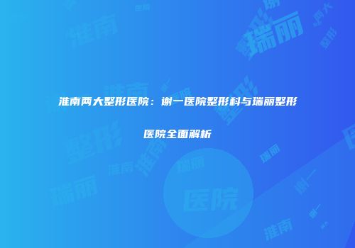 淮南两大整形医院：谢一医院整形科与瑞丽整形医院全面解析