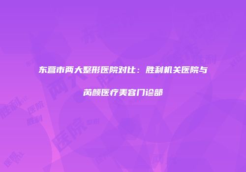东营市两大整形医院对比：胜利机关医院与芮颜医疗美容门诊部