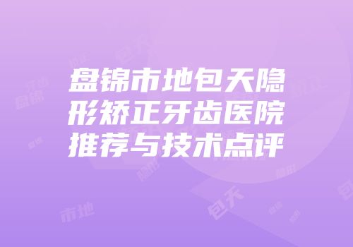 盘锦市地包天隐形矫正牙齿医院推荐与技术点评