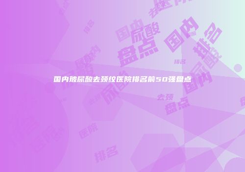 国内玻尿酸去颈纹医院排名前50强盘点