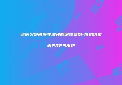 张庆义整形医生激光除眼袋案例-价格价位表2025出炉