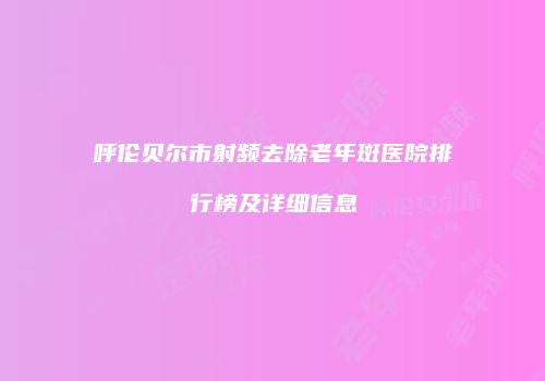 呼伦贝尔市射频去除老年斑医院排行榜及详细信息