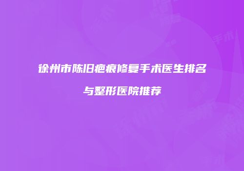 徐州市陈旧疤痕修复手术医生排名与整形医院推荐