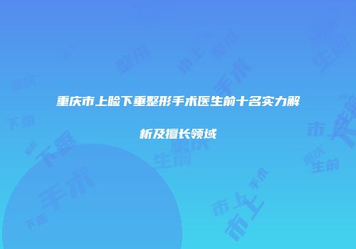 重庆市上睑下垂整形手术医生前十名实力解析及擅长领域