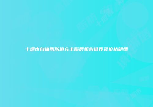 十堰市自体脂肪填充丰嘴唇机构推荐及价格明细