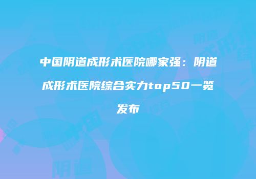 中国阴道成形术医院哪家强：阴道成形术医院综合实力top50一览发布