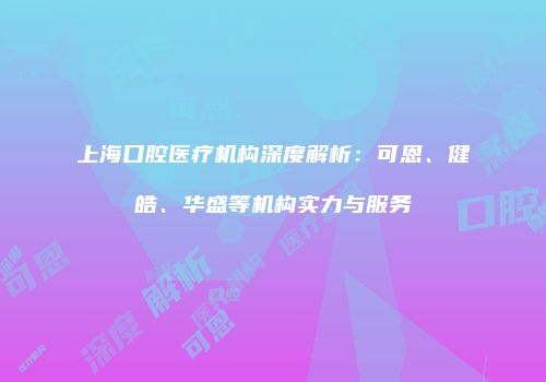 上海口腔医疗机构深度解析：可恩、健皓、华盛等机构实力与服务
