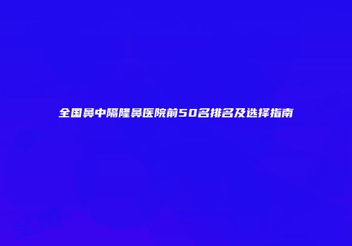 全国鼻中隔隆鼻医院前50名排名及选择指南