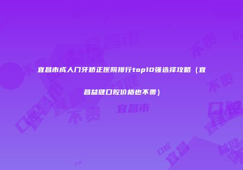 宜昌市成人门牙矫正医院排行top10强选择攻略（宜昌益健口腔价格也不贵）
