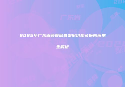 2025年广东省颧骨磨骨整形价格及医院医生全解析