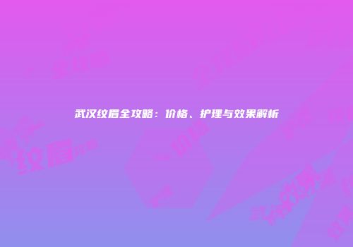 武汉纹眉全攻略：价格、护理与效果解析