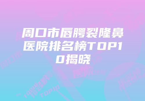 周口市唇腭裂隆鼻医院排名榜TOP10揭晓