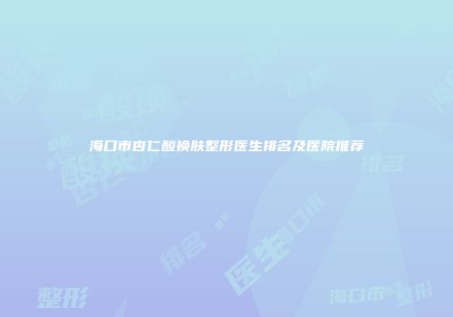 海口市杏仁酸换肤整形医生排名及医院推荐