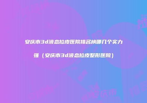 安庆市3d液态拉皮医院排名榜哪几个实力强（安庆市3d液态拉皮整形医院）