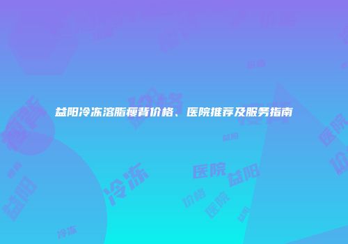 益阳冷冻溶脂瘦背价格、医院推荐及服务指南