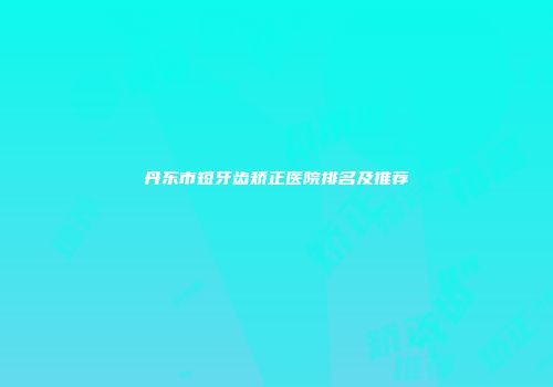 丹东市短牙齿矫正医院排名及推荐