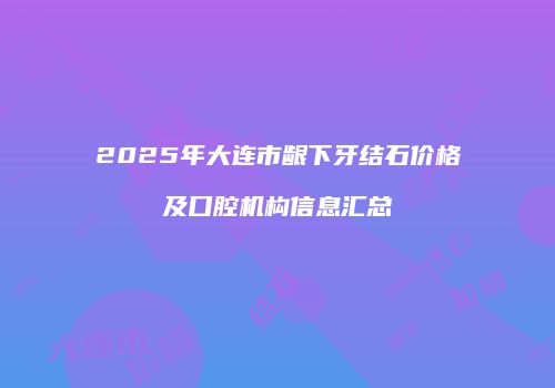 2025年大连市龈下牙结石价格及口腔机构信息汇总