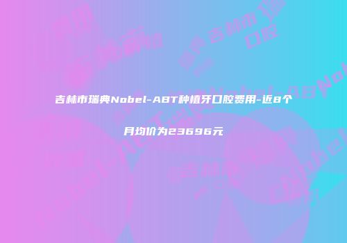 吉林市瑞典Nobel-ABT种植牙口腔费用-近8个月均价为23696元
