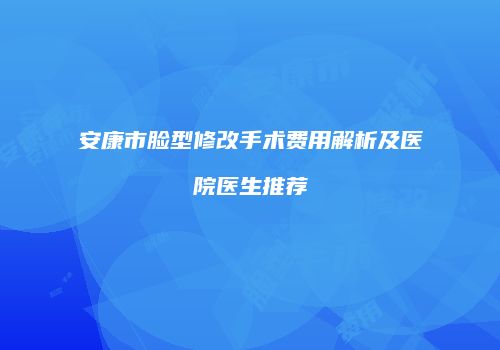 安康市脸型修改手术费用解析及医院医生推荐