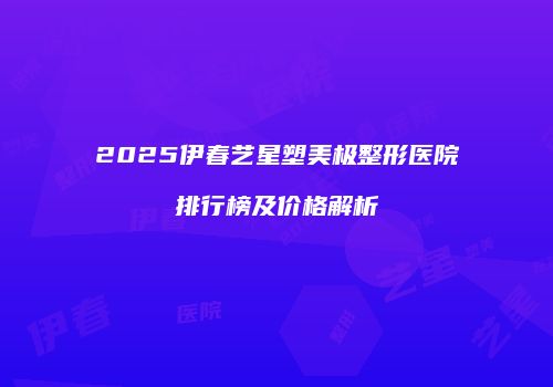 2025伊春艺星塑美极整形医院排行榜及价格解析