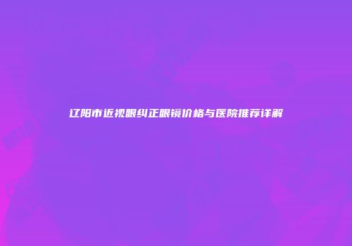 辽阳市近视眼纠正眼镜价格与医院推荐详解