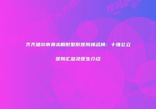 齐齐哈尔市鼻尖畸形整形医院排名榜：十强公立医院汇总及医生介绍