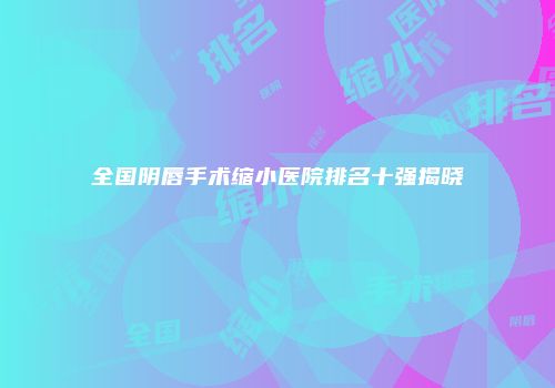 全国阴唇手术缩小医院排名十强揭晓