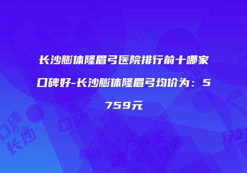 长沙膨体隆眉弓医院排行前十哪家口碑好-长沙膨体隆眉弓均价为：5759元
