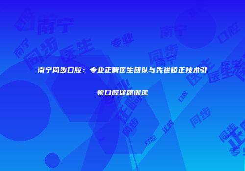 南宁同步口腔：专业正畸医生团队与先进矫正技术引领口腔健康潮流
