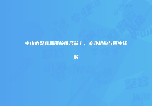 中山市整容耳医院排名前十：专业机构与医生详解