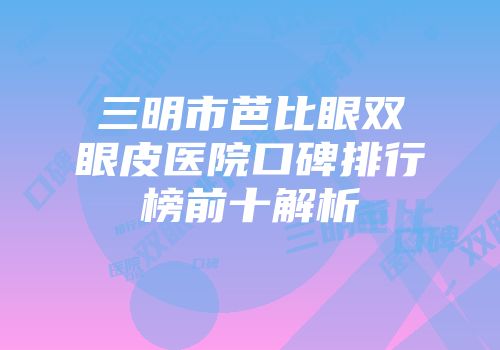 三明市芭比眼双眼皮医院口碑排行榜前十解析