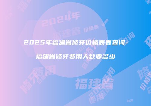 2025年福建省修牙价格表表查询-福建省修牙费用大致要多少