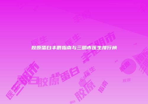 胶原蛋白丰唇指南与三明市医生排行榜