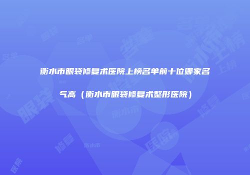 衡水市眼袋修复术医院上榜名单前十位哪家名气高（衡水市眼袋修复术整形医院）